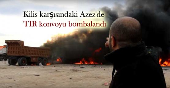 Kilis karşısındaki Azez'de TIR konvoyu bombalandı